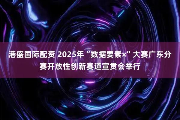 港盛国际配资 2025年“数据要素×”大赛广东分赛开放性创新赛道宣贯会举行