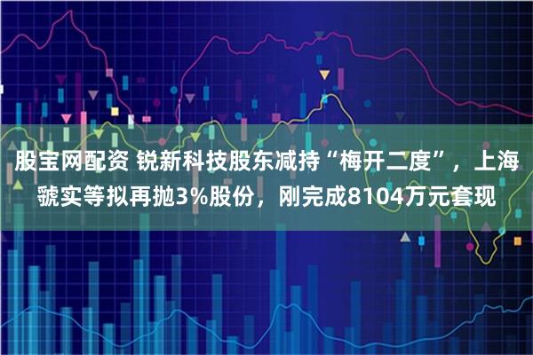 股宝网配资 锐新科技股东减持“梅开二度”,上海虢实等拟再抛3%股份,刚完成8104万元套现
