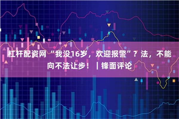 杠杆配资网 “我没16岁，欢迎报警”？法，不能向不法让步！｜锋面评论