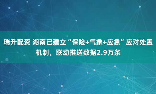 瑞升配资 湖南已建立“保险+气象+应急”应对处置机制，联动推送数据2.9万条