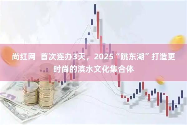 尚红网  首次连办3天，2025“跳东湖”打造更时尚的滨水文化集合体