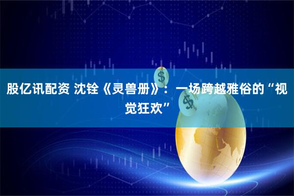 股亿讯配资 沈铨《灵兽册》：一场跨越雅俗的“视觉狂欢”