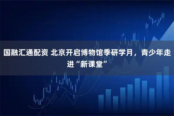 国融汇通配资 北京开启博物馆季研学月，青少年走进“新课堂”