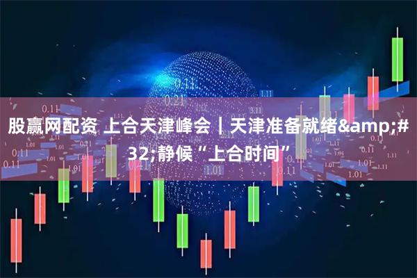 股赢网配资 上合天津峰会|天津准备就绪 静候“上合时间”