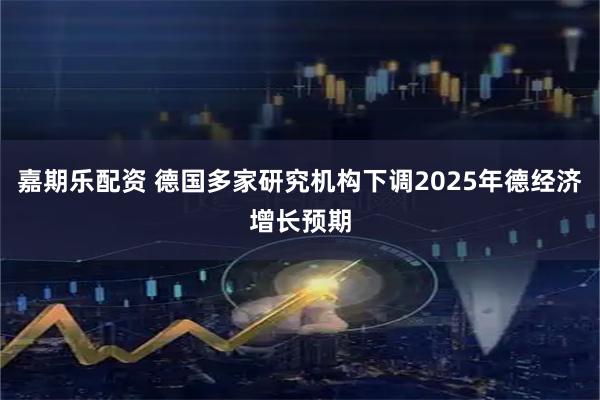 嘉期乐配资 德国多家研究机构下调2025年德经济增长预期