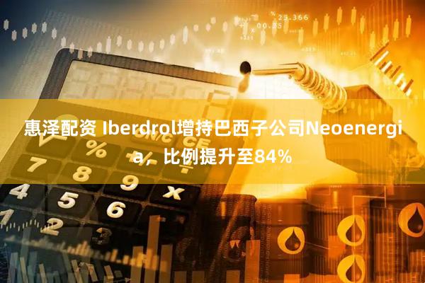 惠泽配资 Iberdrol增持巴西子公司Neoenergia,比例提升至84%