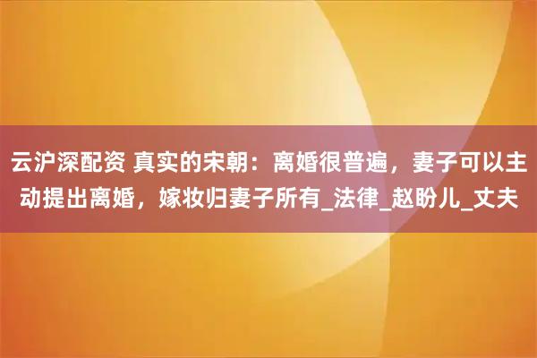 云沪深配资 真实的宋朝:离婚很普遍,妻子可以主动提出离婚,嫁妆归妻子所有_法律_赵盼儿_丈夫