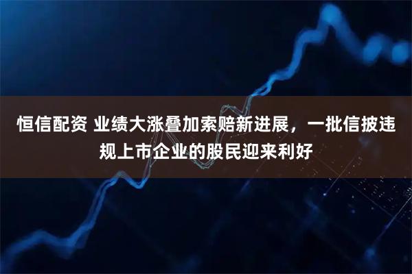 恒信配资 业绩大涨叠加索赔新进展，一批信披违规上市企业的股民迎来利好