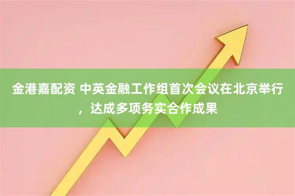 金港嘉配资 中英金融工作组首次会议在北京举行，达成多项务实合作成果