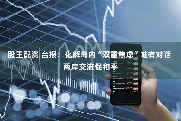 股王配资 台报:化解岛内“双重焦虑”唯有对话 两岸交流促和平