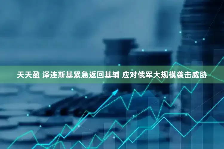 天天盈 泽连斯基紧急返回基辅 应对俄军大规模袭击威胁
