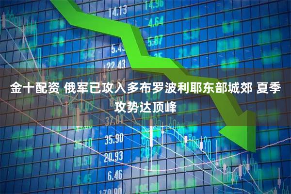 金十配资 俄军已攻入多布罗波利耶东部城郊 夏季攻势达顶峰