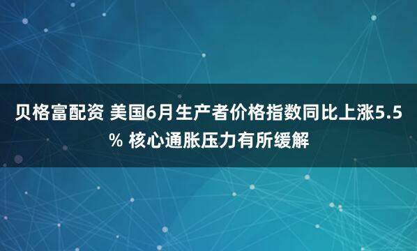 贝格富配资 美国6月生产者价格指数同比上涨5.5% 核心通胀压力有所缓解
