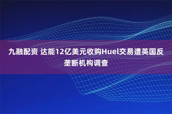 九融配资 达能12亿美元收购Huel交易遭英国反垄断机构调查